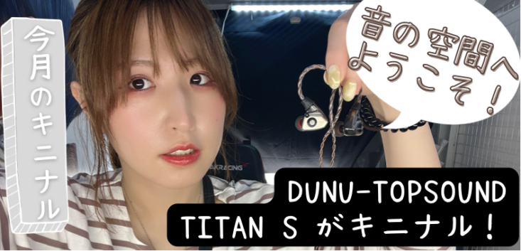 【＃今月のキニナル】音の空間へようこそ！DUNU-TOPSOUND TITAN S　がキニナル！